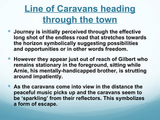 Line of Caravans heading
          through the town
 Journey is initially perceived through the effective
  long shot of the endless road that stretches towards
  the horizon symbolically suggesting possibilities
  and opportunities or in other words freedom.
 However they appear just out of reach of Gilbert who
  remains stationary in the foreground, sitting while
  Arnie, his mentally-handicapped brother, is strutting
  around impatiently.
 As the caravans come into view in the distance the
  peaceful music picks up and the caravans seem to
  be ‘sparkling’ from their reflectors. This symbolizes
  a form of escape.
 