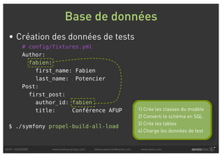 Base de données
  • Création des données de tests
            # config/fixtures.yml
            Author:
              fabien:
                first_name: Fabien
                last_name: Potencier
            Post:
              first_post:
                author_id: fabien
                title:     Conférence AFUP                                   1) Crée les classes du modèle
                                                                             2) Converti le schéma en SQL
                                                                             3) Crée les tables
  $ ./symfony propel-build-all-load
                                                                             4) Charge les données de test


AFUP - 06/03/2007    www.symfony-project.com   fabien.potencier@sensio.com    www.sensio.com
 