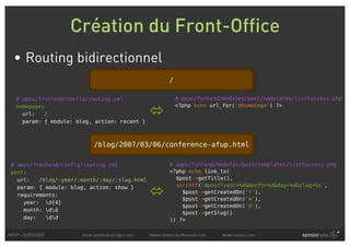 Création du Front-Office
  • Routing bidirectionnel
                                                           /

   # apps/frontend/config/routing.yml                          # apps/fontend/modules/post/templates/listSuccess.php
                                                               <?php echo url_for('@homepage') ?>
                                                  
   homepage:
     url:   /
     param: { module: blog, action: recent }



                             /blog/2007/03/06/conference-afup.html

 # apps/frontend/config/routing.yml                        # apps/fontend/modules/post/templates/listSuccess.php
 post:                                                     <?php echo link_to(
   url:   /blog/:year/:month/:day/:slug.html                 $post->getTitle(),
                                                             sprintf('@post?year=%d&month=%d&day=%d&slug=%s',
                                                  
   param: { module: blog, action: show }
                                                               $post->getCreatedOn('Y'),
   requirements:
                                                               $post->getCreatedOn('m'),
     year: d{4}
                                                               $post->getCreatedOn('d'),
     month: dd
                                                               $post->getSlug()
     day:   dd                                           )) ?>

AFUP - 06/03/2007       www.symfony-project.com   fabien.potencier@sensio.com   www.sensio.com
 