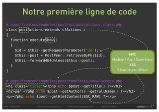 Notre première ligne de code
  # apps/frontend/modules/post/actions/actions.class.php
  class postActions extends sfActions
  {
    function executeShow()
    {
      $id = $this->getRequestParameter('id');
      $this->post = PostPeer::retrieveByPk($id);             MVC
      $this->forward404Unless($this->post);        Modèle / Vue / Contrôleur
    }                                                        XSS
  }                                                   Sécurité par défaut


  # apps/frontend/modules/post/templates/showSuccess.php
  <h1 class="title"><?php echo $post->getTitle() ?></h1>
  <h2>par <?php echo $post->getAuthor()->getFullName() ?></h2>
  <p><?php echo $post->getHtmlContent(ESC_RAW) ?></p>

AFUP - 06/03/2007      www.symfony-project.com   fabien.potencier@sensio.com   www.sensio.com
 