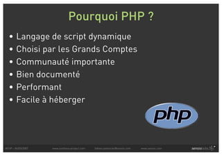 Pourquoi PHP ?
  •     Langage de script dynamique
  •     Choisi par les Grands Comptes
  •     Communauté importante
  •     Bien documenté
  •     Performant
  •     Facile à héberger




AFUP - 06/03/2007   www.symfony-project.com   fabien.potencier@sensio.com   www.sensio.com
 