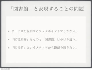 「図書館」と表現することの問題



              サービスを説明するフックポイントでしかない。

              「図書館的」なものと「図書館」はやはり違う。

              「図書館」というメタファから距離を置きたい。




13年2月20日水曜日
 