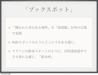 「ブックスポット」


              「開かれた本のある場所」を「図書館」以外の言葉
              で表現

              WiFiスポットのようにどこにでもある感じ。

              マラソンの給水スポットのように、目的達成途中で
              立ち寄れる感じ。「給本所」




13年2月20日水曜日
 