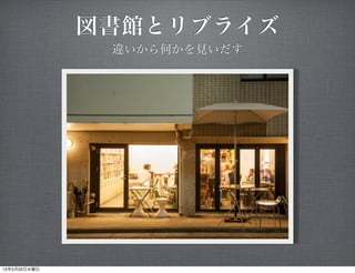 図書館とリブライズ
               違いから何かを見いだす




13年2月20日水曜日
 