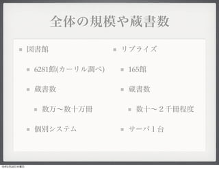 全体の規模や蔵書数

              図書館              リブライズ

               6281館(カーリル調べ)    165館

               蔵書数              蔵書数

                数万∼数十万冊          数十∼２千冊程度

               個別システム           サーバ１台



13年2月20日水曜日
 