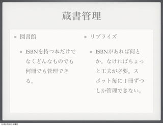 蔵書管理

              図書館            リブライズ

               ISBNを持つ本だけで    ISBNがあれば何と
               なくどんなものでも      か。なければちょっ
               何冊でも管理でき       と工夫が必要。ス
               る。             ポット毎に１冊ずつ
                              しか管理できない。




13年2月20日水曜日
 