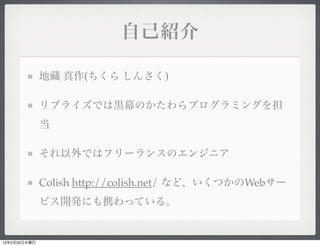 自己紹介

              地藏 真作(ちくら しんさく)

              リブライズでは黒幕のかたわらプログラミングを担
              当

              それ以外ではフリーランスのエンジニア

              Colish http://colish.net/ など、いくつかのWebサー
              ビス開発にも携わっている。


13年2月20日水曜日
 