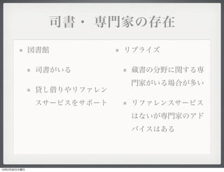 司書・ 専門家の存在

              図書館           リブライズ

               司書がいる         蔵書の分野に関する専
                             門家がいる場合が多い
               貸し借りやリファレン
               スサービスをサポート    リファレンスサービス
                             はないが専門家のアド
                             バイスはある




13年2月20日水曜日
 