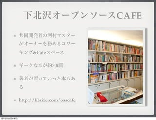  下北沢オープンソースCAFE

              共同開発者の河村マスター
              がオーナーを務めるコワー
              キング&Cafeスペース

              ギークな本が約700冊

              著者が置いていった本もあ
              る

              http://librize.com/osscafe


13年2月20日水曜日
 