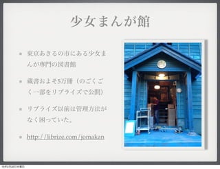 少女まんが館

              東京あきるの市にある少女ま
              んが専門の図書館

              蔵書およそ5万冊（のごくご
              く一部をリブライズで公開）

              リブライズ以前は管理方法が
              なく困っていた。

              http://librize.com/jomakan



13年2月20日水曜日
 