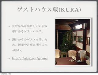 ゲストハウス蔵(KURA)

              長野県小布施にも近い須坂
              市にあるゲストハウス。

              海外からのゲストも多いた
              め、観光や言葉に関する本
              が多い。

              http://librize.com/ghkura




13年2月20日水曜日
 