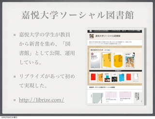 嘉悦大学ソーシャル図書館

              嘉悦大学の学生が教員
              から新書を集め、「図
              書館」として公開、運用
              している。

              リブライズがあって初め
              て実現した。

              http://librize.com/


13年2月20日水曜日
 
