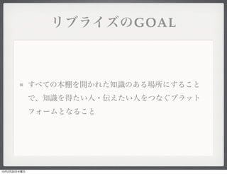 リブライズのGOAL



              すべての本棚を開かれた知識のある場所にすること
              で、知識を得たい人・伝えたい人をつなぐプラット
              フォームとなること




13年2月20日水曜日
 