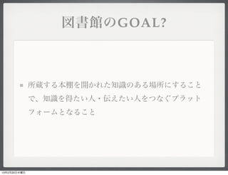 図書館のGOAL?



              所蔵する本棚を開かれた知識のある場所にすること
              で、知識を得たい人・伝えたい人をつなぐプラット
              フォームとなること




13年2月20日水曜日
 