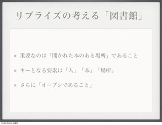 リブライズの考える「図書館」



              重要なのは「開かれた本のある場所」であること

              キーとなる要素は「人」「本」「場所」

              さらに「オープンであること」




13年2月20日水曜日
 