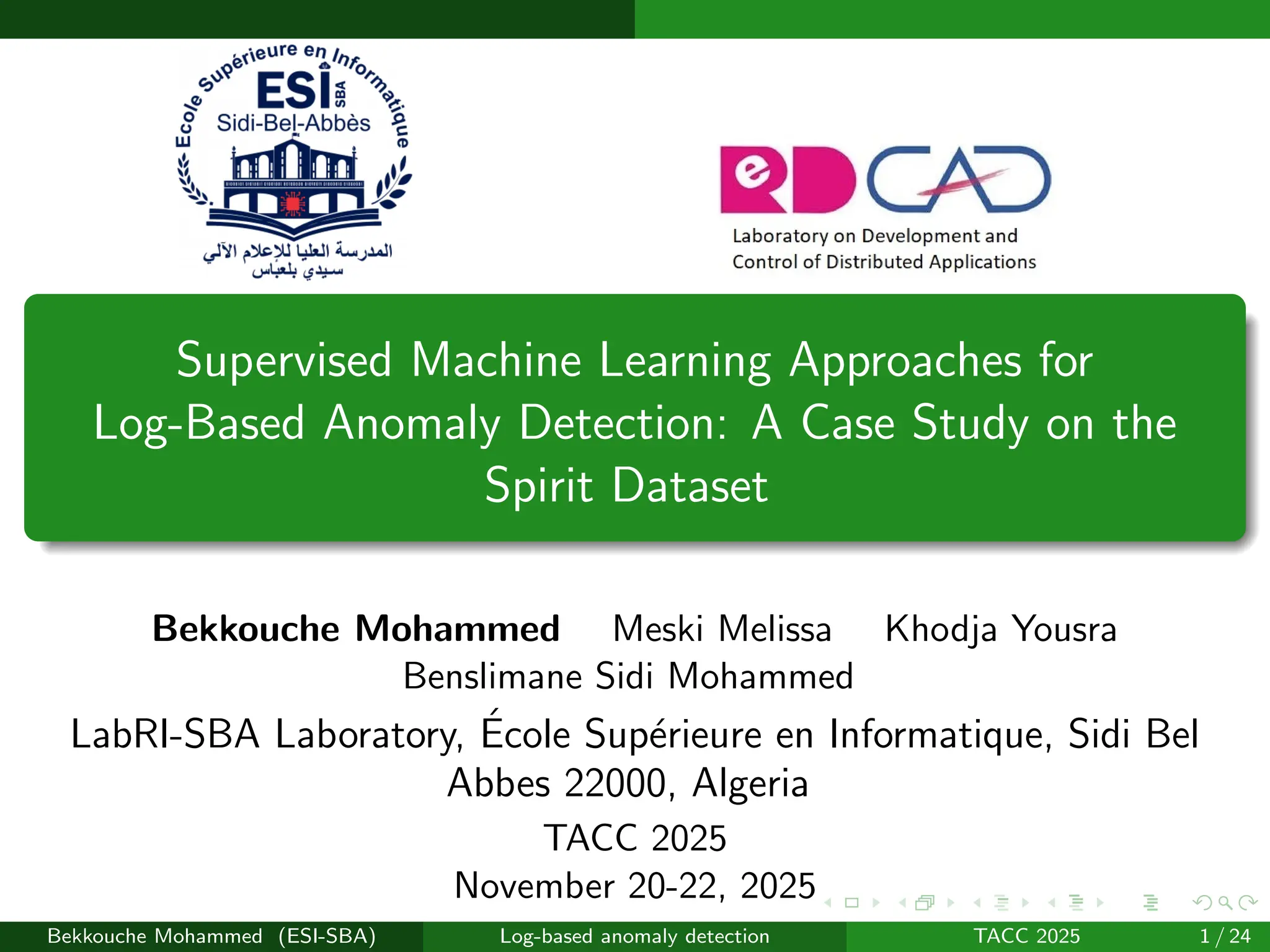 Supervised Machine Learning Approaches for
Log-Based Anomaly Detection: A Case Study on the
Spirit Dataset
Bekkouche Mohammed Meski Melissa Khodja Yousra
Benslimane Sidi Mohammed
LabRI-SBA Laboratory, École Supérieure en Informatique, Sidi Bel
Abbes 22000, Algeria
TACC 2025
November 20-22, 2025
Bekkouche Mohammed (ESI-SBA) Log-based anomaly detection TACC 2025 1 / 24
 