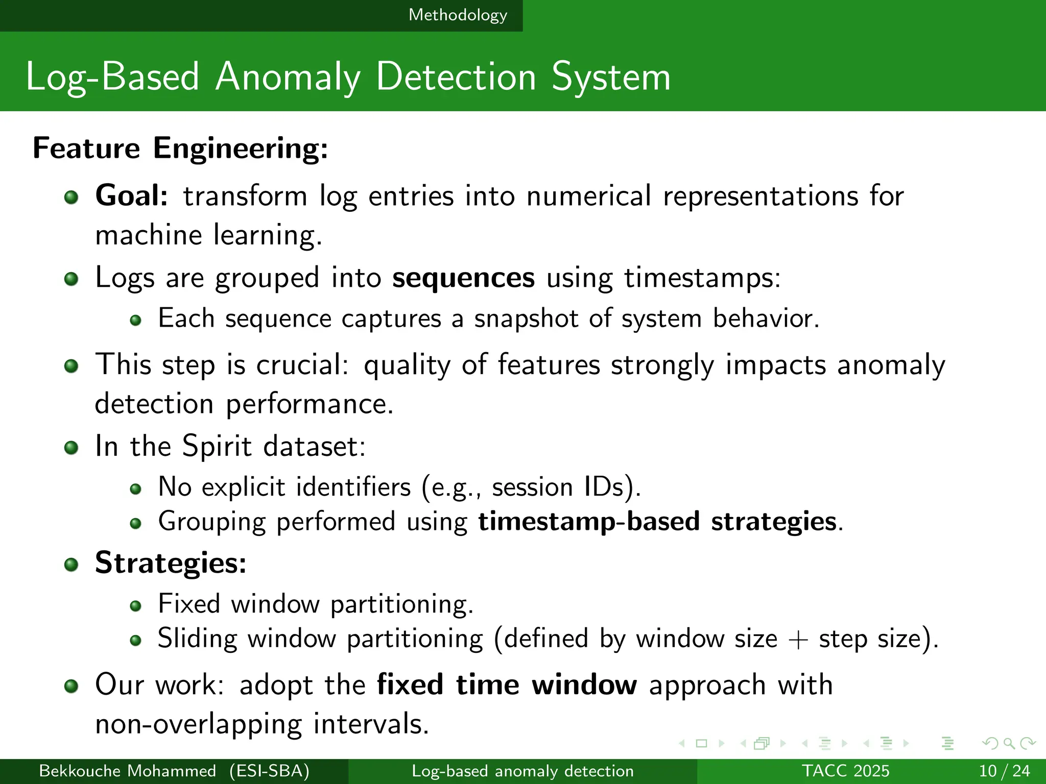 Methodology
Log-Based Anomaly Detection System
Feature Engineering:
Goal: transform log entries into numerical representations for
machine learning.
Logs are grouped into sequences using timestamps:
Each sequence captures a snapshot of system behavior.
This step is crucial: quality of features strongly impacts anomaly
detection performance.
In the Spirit dataset:
No explicit identifiers (e.g., session IDs).
Grouping performed using timestamp-based strategies.
Strategies:
Fixed window partitioning.
Sliding window partitioning (defined by window size + step size).
Our work: adopt the fixed time window approach with
non-overlapping intervals.
Bekkouche Mohammed (ESI-SBA) Log-based anomaly detection TACC 2025 10 / 24
 