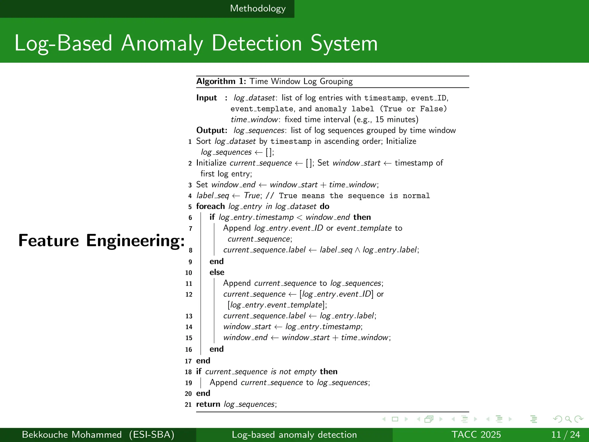 Methodology
Log-Based Anomaly Detection System
Feature Engineering:
Algorithm 1: Time Window Log Grouping
Input : log dataset: list of log entries with timestamp, event ID,
event template, and anomaly label (True or False)
time window: fixed time interval (e.g., 15 minutes)
Output: log sequences: list of log sequences grouped by time window
1 Sort log dataset by timestamp in ascending order; Initialize
log sequences ← [ ];
2 Initialize current sequence ← [ ]; Set window start ← timestamp of
first log entry;
3 Set window end ← window start + time window;
4 label seq ← True; // True means the sequence is normal
5 foreach log entry in log dataset do
6 if log entry.timestamp < window end then
7 Append log entry.event ID or event template to
current sequence;
8 current sequence.label ← label seq ∧ log entry.label;
9 end
10 else
11 Append current sequence to log sequences;
12 current sequence ← [log entry.event ID] or
[log entry.event template];
13 current sequence.label ← log entry.label;
14 window start ← log entry.timestamp;
15 window end ← window start + time window;
16 end
17 end
18 if current sequence is not empty then
19 Append current sequence to log sequences;
20 end
21 return log sequences;
Bekkouche Mohammed (ESI-SBA) Log-based anomaly detection TACC 2025 11 / 24
 