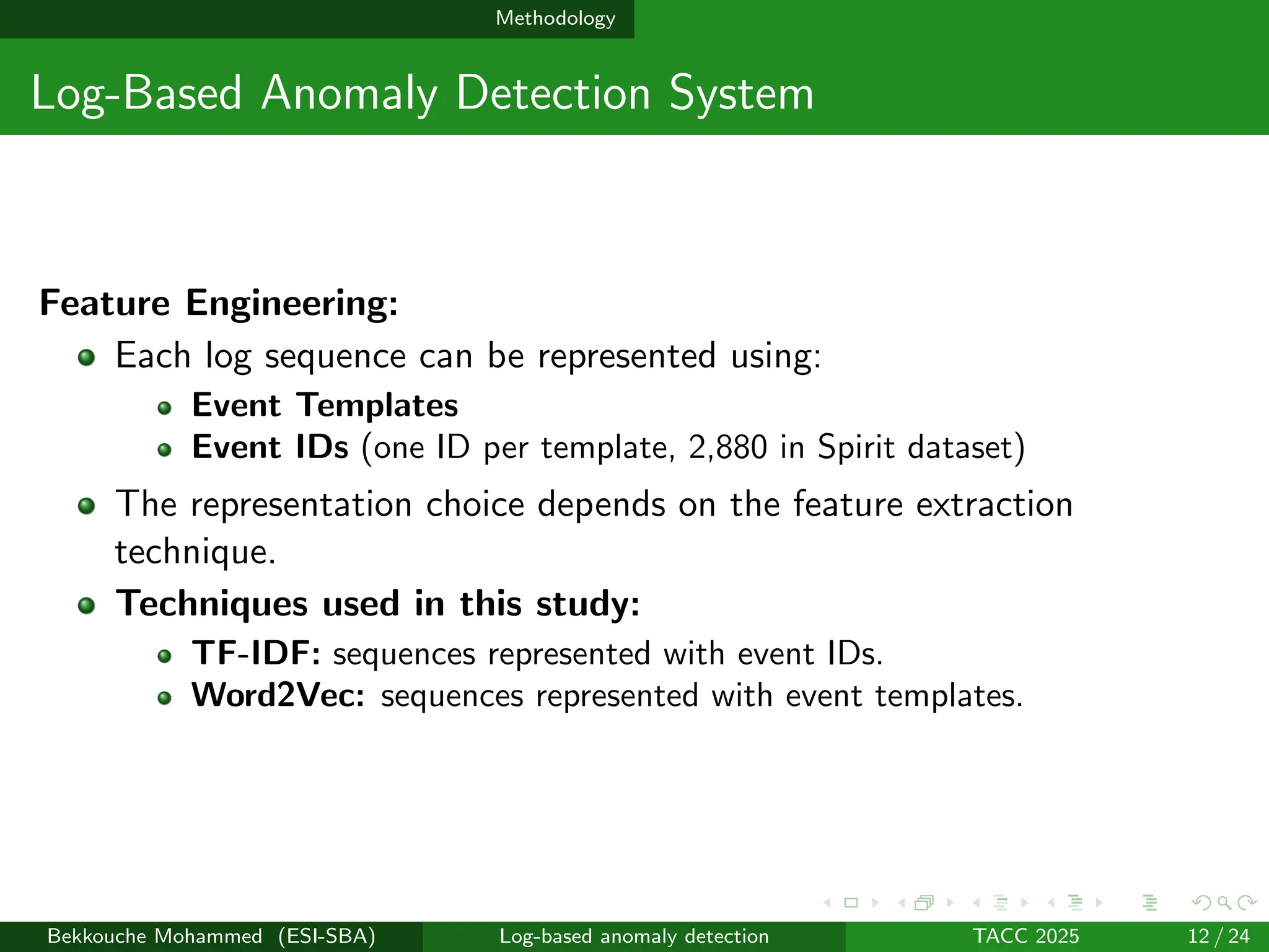 Methodology
Log-Based Anomaly Detection System
Feature Engineering:
Each log sequence can be represented using:
Event Templates
Event IDs (one ID per template, 2,880 in Spirit dataset)
The representation choice depends on the feature extraction
technique.
Techniques used in this study:
TF-IDF: sequences represented with event IDs.
Word2Vec: sequences represented with event templates.
Bekkouche Mohammed (ESI-SBA) Log-based anomaly detection TACC 2025 12 / 24
 