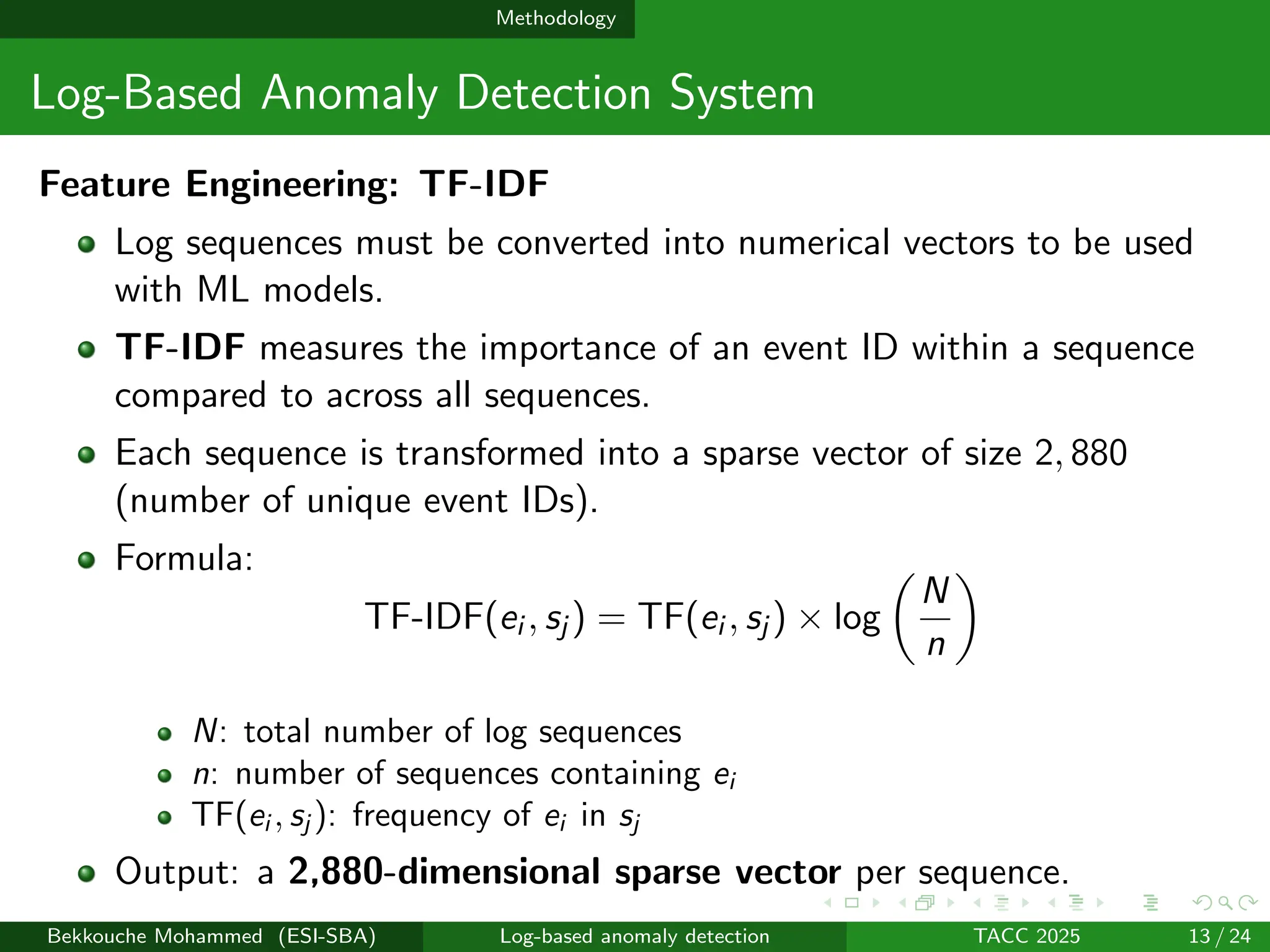 Methodology
Log-Based Anomaly Detection System
Feature Engineering: TF-IDF
Log sequences must be converted into numerical vectors to be used
with ML models.
TF-IDF measures the importance of an event ID within a sequence
compared to across all sequences.
Each sequence is transformed into a sparse vector of size 2, 880
(number of unique event IDs).
Formula:
TF-IDF(ei , sj ) = TF(ei , sj ) × log

N
n

N: total number of log sequences
n: number of sequences containing ei
TF(ei , sj ): frequency of ei in sj
Output: a 2,880-dimensional sparse vector per sequence.
Bekkouche Mohammed (ESI-SBA) Log-based anomaly detection TACC 2025 13 / 24
 