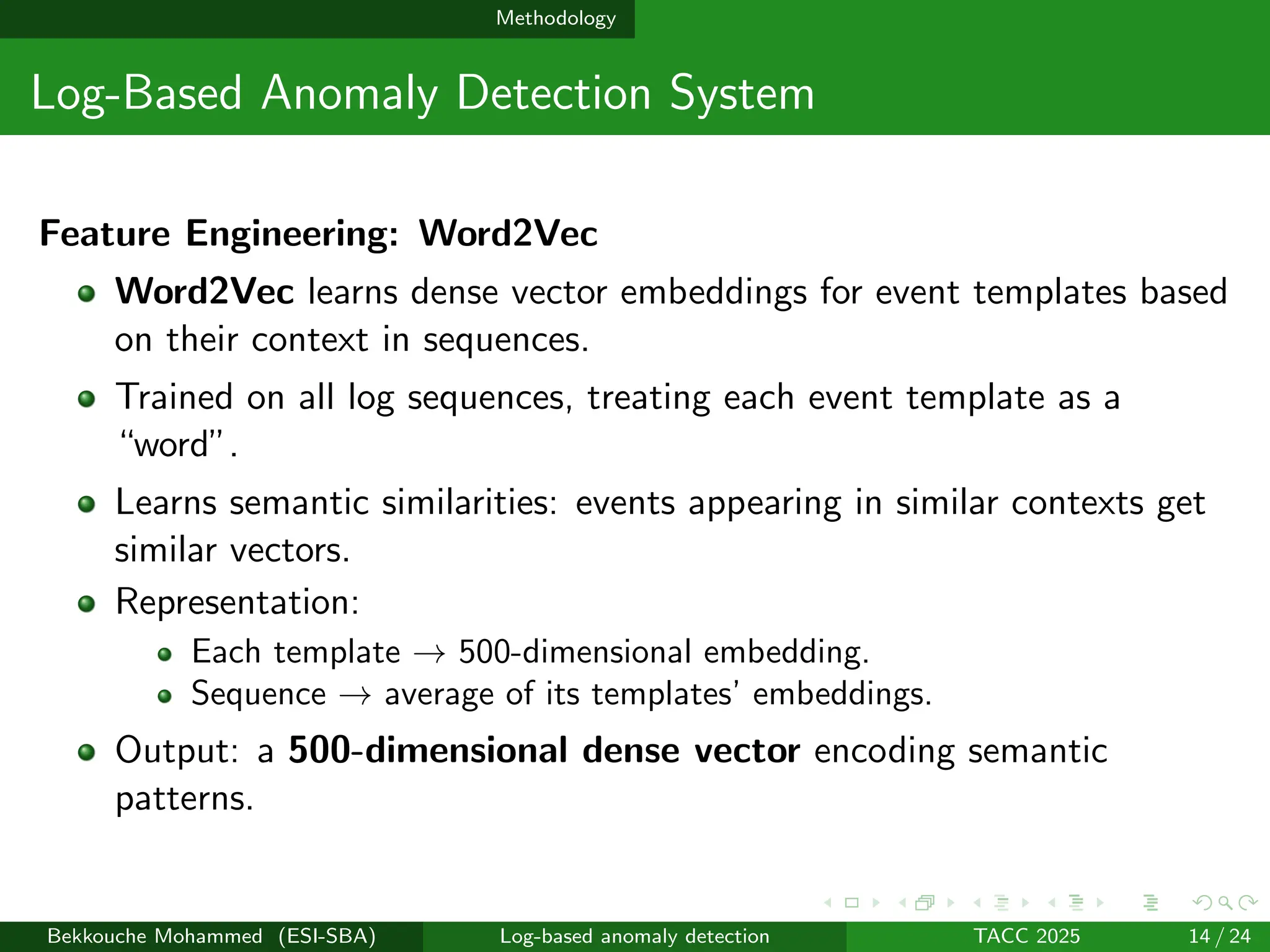 Methodology
Log-Based Anomaly Detection System
Feature Engineering: Word2Vec
Word2Vec learns dense vector embeddings for event templates based
on their context in sequences.
Trained on all log sequences, treating each event template as a
“word”.
Learns semantic similarities: events appearing in similar contexts get
similar vectors.
Representation:
Each template → 500-dimensional embedding.
Sequence → average of its templates’ embeddings.
Output: a 500-dimensional dense vector encoding semantic
patterns.
Bekkouche Mohammed (ESI-SBA) Log-based anomaly detection TACC 2025 14 / 24
 