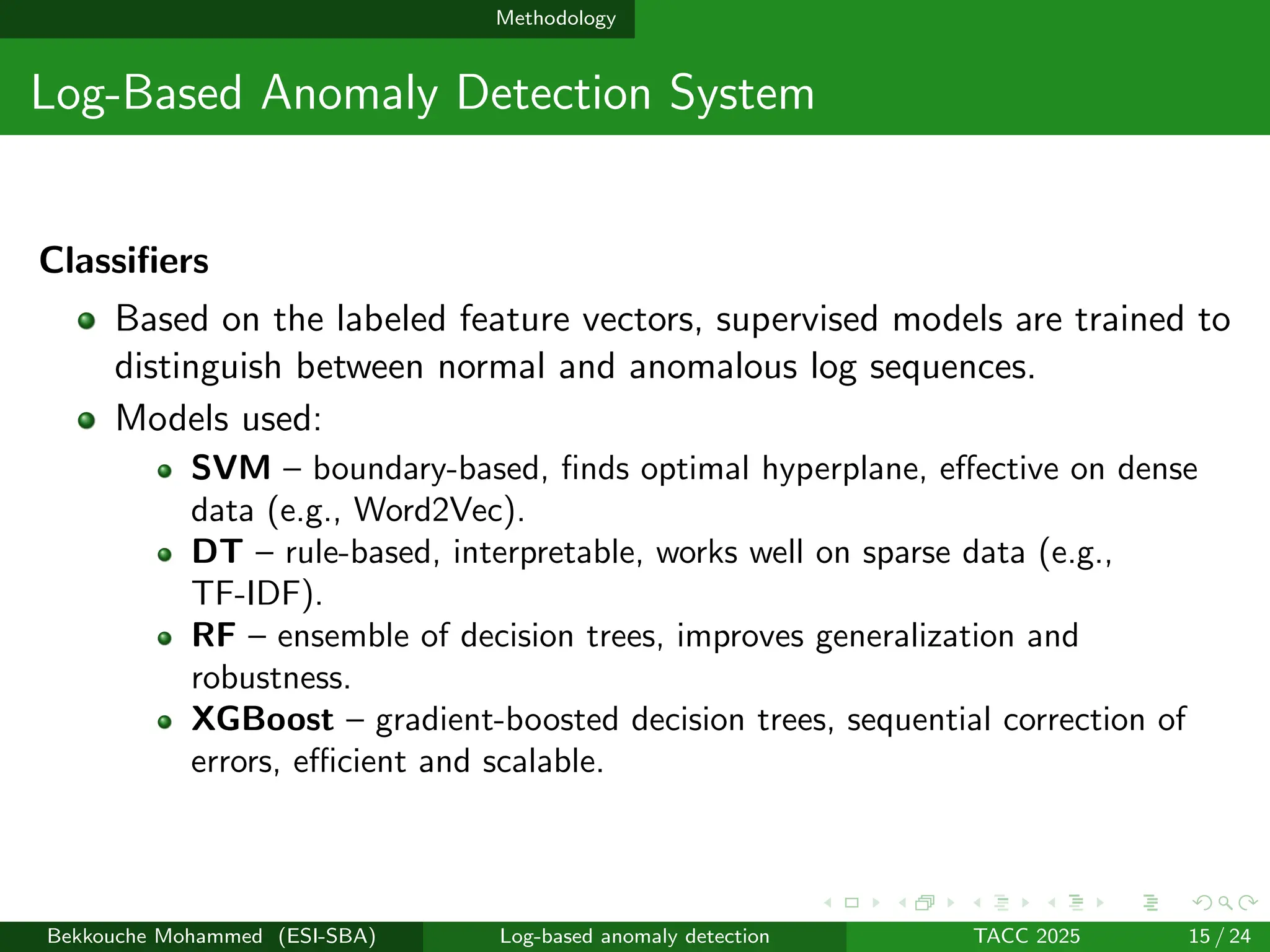 Methodology
Log-Based Anomaly Detection System
Classifiers
Based on the labeled feature vectors, supervised models are trained to
distinguish between normal and anomalous log sequences.
Models used:
SVM – boundary-based, finds optimal hyperplane, effective on dense
data (e.g., Word2Vec).
DT – rule-based, interpretable, works well on sparse data (e.g.,
TF-IDF).
RF – ensemble of decision trees, improves generalization and
robustness.
XGBoost – gradient-boosted decision trees, sequential correction of
errors, efficient and scalable.
Bekkouche Mohammed (ESI-SBA) Log-based anomaly detection TACC 2025 15 / 24
 
