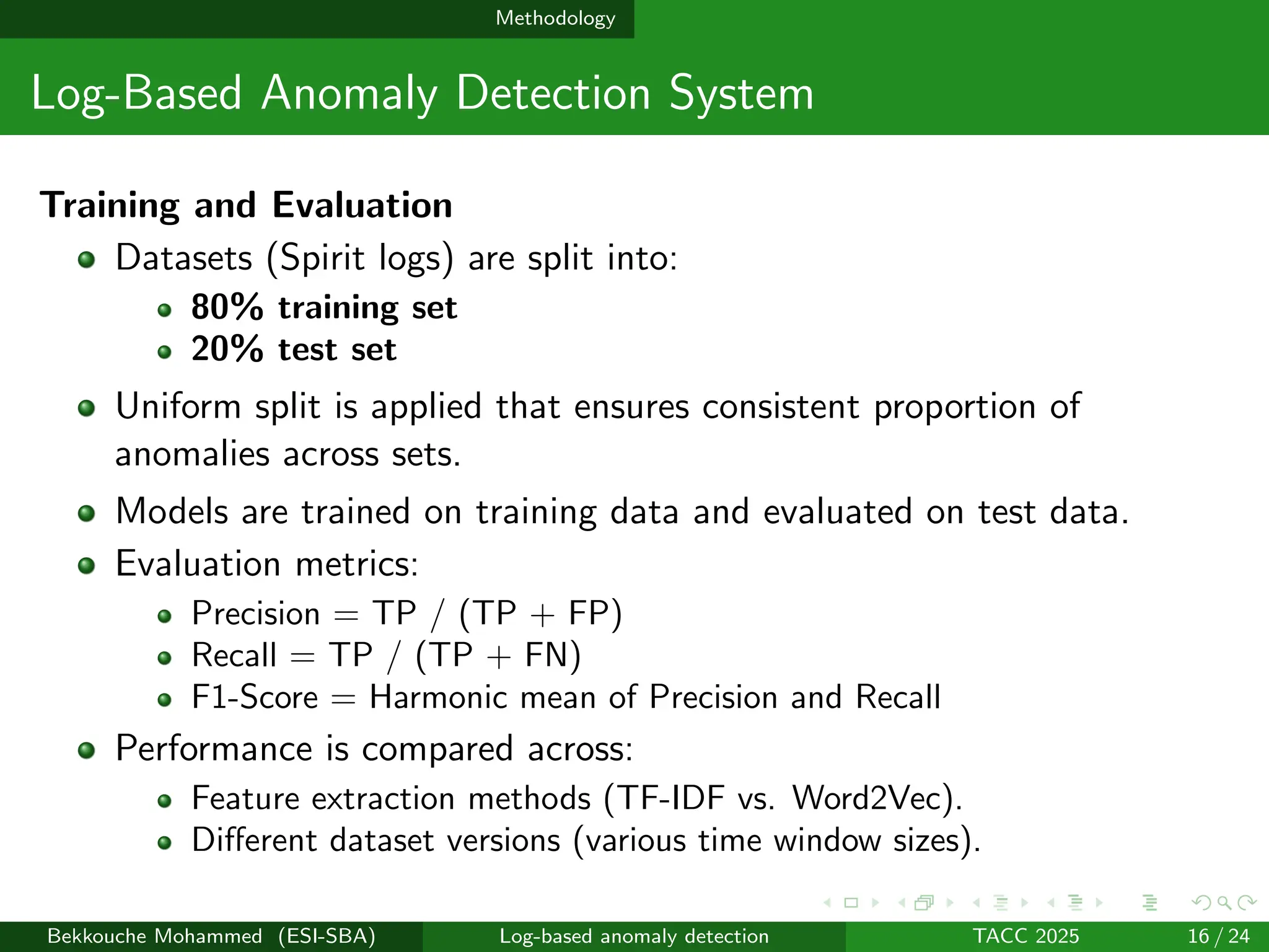 Methodology
Log-Based Anomaly Detection System
Training and Evaluation
Datasets (Spirit logs) are split into:
80% training set
20% test set
Uniform split is applied that ensures consistent proportion of
anomalies across sets.
Models are trained on training data and evaluated on test data.
Evaluation metrics:
Precision = TP / (TP + FP)
Recall = TP / (TP + FN)
F1-Score = Harmonic mean of Precision and Recall
Performance is compared across:
Feature extraction methods (TF-IDF vs. Word2Vec).
Different dataset versions (various time window sizes).
Bekkouche Mohammed (ESI-SBA) Log-based anomaly detection TACC 2025 16 / 24
 