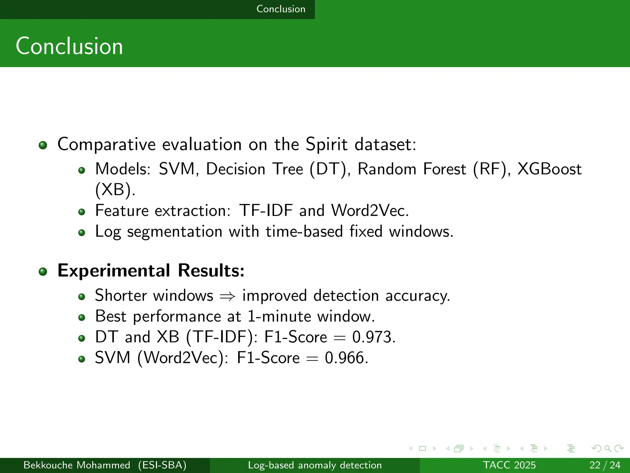Conclusion
Conclusion
Comparative evaluation on the Spirit dataset:
Models: SVM, Decision Tree (DT), Random Forest (RF), XGBoost
(XB).
Feature extraction: TF-IDF and Word2Vec.
Log segmentation with time-based fixed windows.
Experimental Results:
Shorter windows ⇒ improved detection accuracy.
Best performance at 1-minute window.
DT and XB (TF-IDF): F1-Score = 0.973.
SVM (Word2Vec): F1-Score = 0.966.
Bekkouche Mohammed (ESI-SBA) Log-based anomaly detection TACC 2025 22 / 24
 