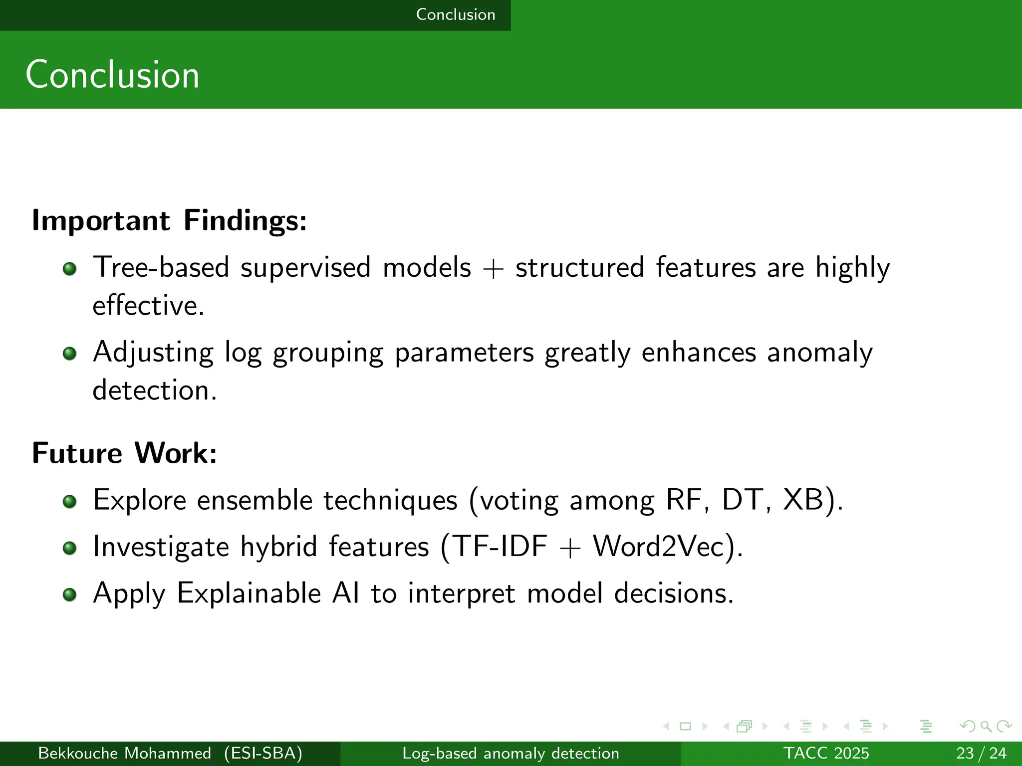 Conclusion
Conclusion
Important Findings:
Tree-based supervised models + structured features are highly
effective.
Adjusting log grouping parameters greatly enhances anomaly
detection.
Future Work:
Explore ensemble techniques (voting among RF, DT, XB).
Investigate hybrid features (TF-IDF + Word2Vec).
Apply Explainable AI to interpret model decisions.
Bekkouche Mohammed (ESI-SBA) Log-based anomaly detection TACC 2025 23 / 24
 