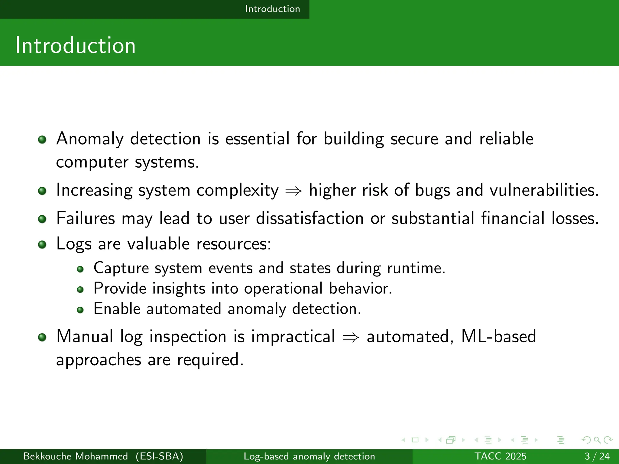 Introduction
Introduction
Anomaly detection is essential for building secure and reliable
computer systems.
Increasing system complexity ⇒ higher risk of bugs and vulnerabilities.
Failures may lead to user dissatisfaction or substantial financial losses.
Logs are valuable resources:
Capture system events and states during runtime.
Provide insights into operational behavior.
Enable automated anomaly detection.
Manual log inspection is impractical ⇒ automated, ML-based
approaches are required.
Bekkouche Mohammed (ESI-SBA) Log-based anomaly detection TACC 2025 3 / 24
 