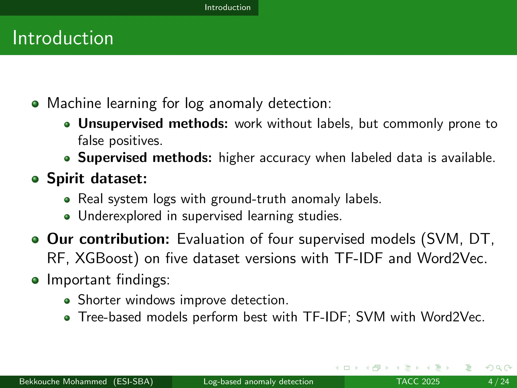 Introduction
Introduction
Machine learning for log anomaly detection:
Unsupervised methods: work without labels, but commonly prone to
false positives.
Supervised methods: higher accuracy when labeled data is available.
Spirit dataset:
Real system logs with ground-truth anomaly labels.
Underexplored in supervised learning studies.
Our contribution: Evaluation of four supervised models (SVM, DT,
RF, XGBoost) on five dataset versions with TF-IDF and Word2Vec.
Important findings:
Shorter windows improve detection.
Tree-based models perform best with TF-IDF; SVM with Word2Vec.
Bekkouche Mohammed (ESI-SBA) Log-based anomaly detection TACC 2025 4 / 24
 