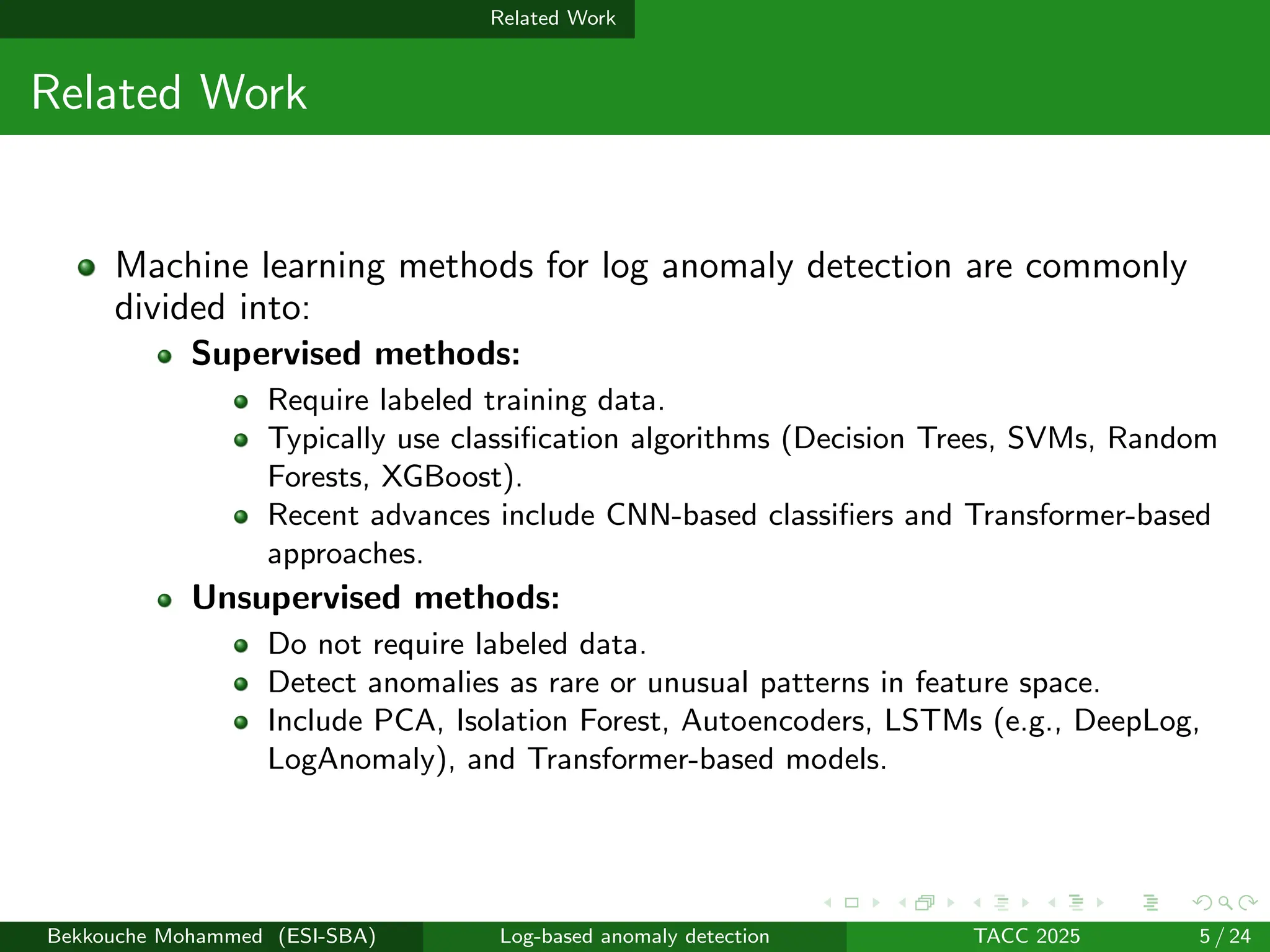 Related Work
Related Work
Machine learning methods for log anomaly detection are commonly
divided into:
Supervised methods:
Require labeled training data.
Typically use classification algorithms (Decision Trees, SVMs, Random
Forests, XGBoost).
Recent advances include CNN-based classifiers and Transformer-based
approaches.
Unsupervised methods:
Do not require labeled data.
Detect anomalies as rare or unusual patterns in feature space.
Include PCA, Isolation Forest, Autoencoders, LSTMs (e.g., DeepLog,
LogAnomaly), and Transformer-based models.
Bekkouche Mohammed (ESI-SBA) Log-based anomaly detection TACC 2025 5 / 24
 