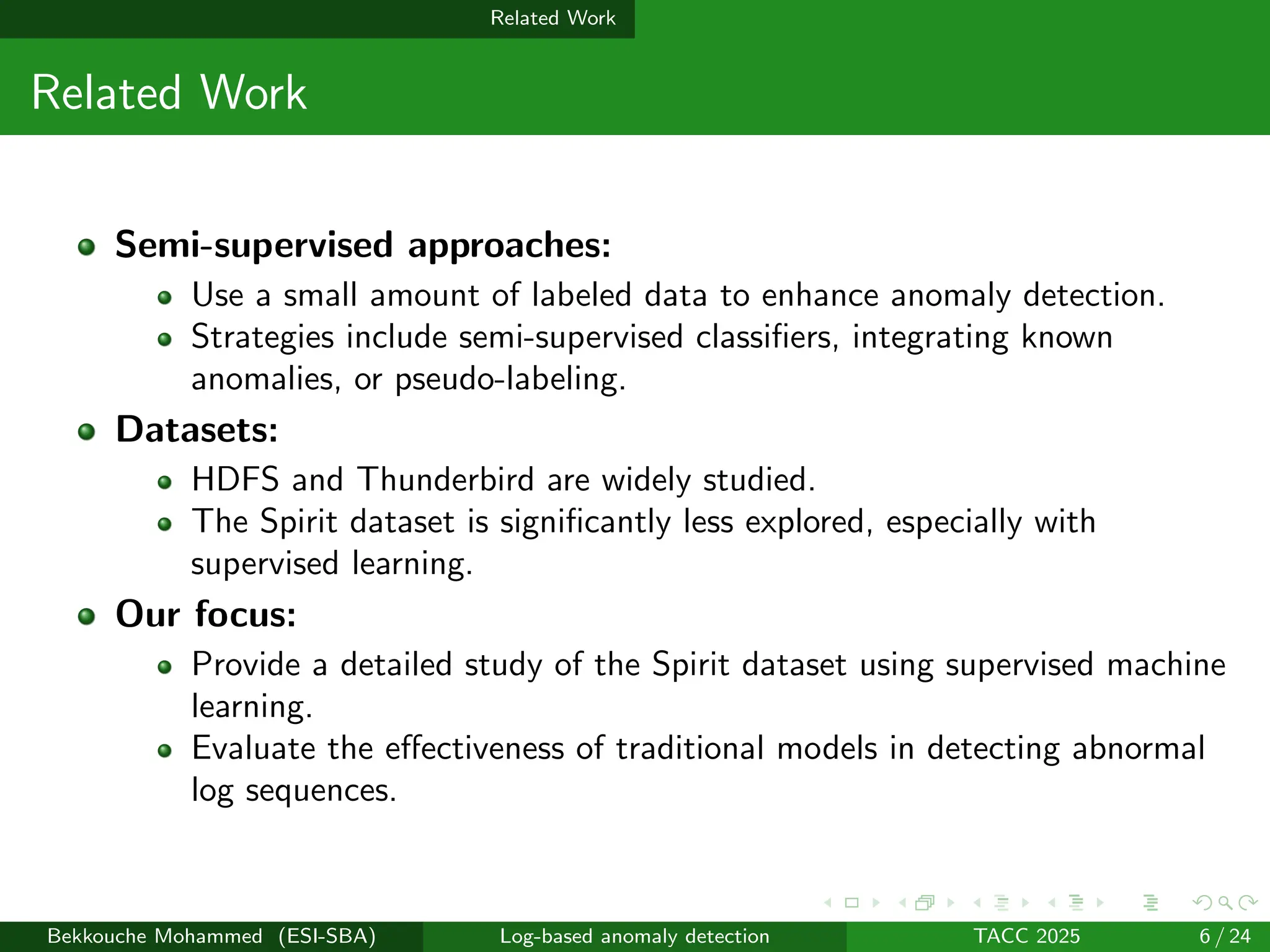 Related Work
Related Work
Semi-supervised approaches:
Use a small amount of labeled data to enhance anomaly detection.
Strategies include semi-supervised classifiers, integrating known
anomalies, or pseudo-labeling.
Datasets:
HDFS and Thunderbird are widely studied.
The Spirit dataset is significantly less explored, especially with
supervised learning.
Our focus:
Provide a detailed study of the Spirit dataset using supervised machine
learning.
Evaluate the effectiveness of traditional models in detecting abnormal
log sequences.
Bekkouche Mohammed (ESI-SBA) Log-based anomaly detection TACC 2025 6 / 24
 