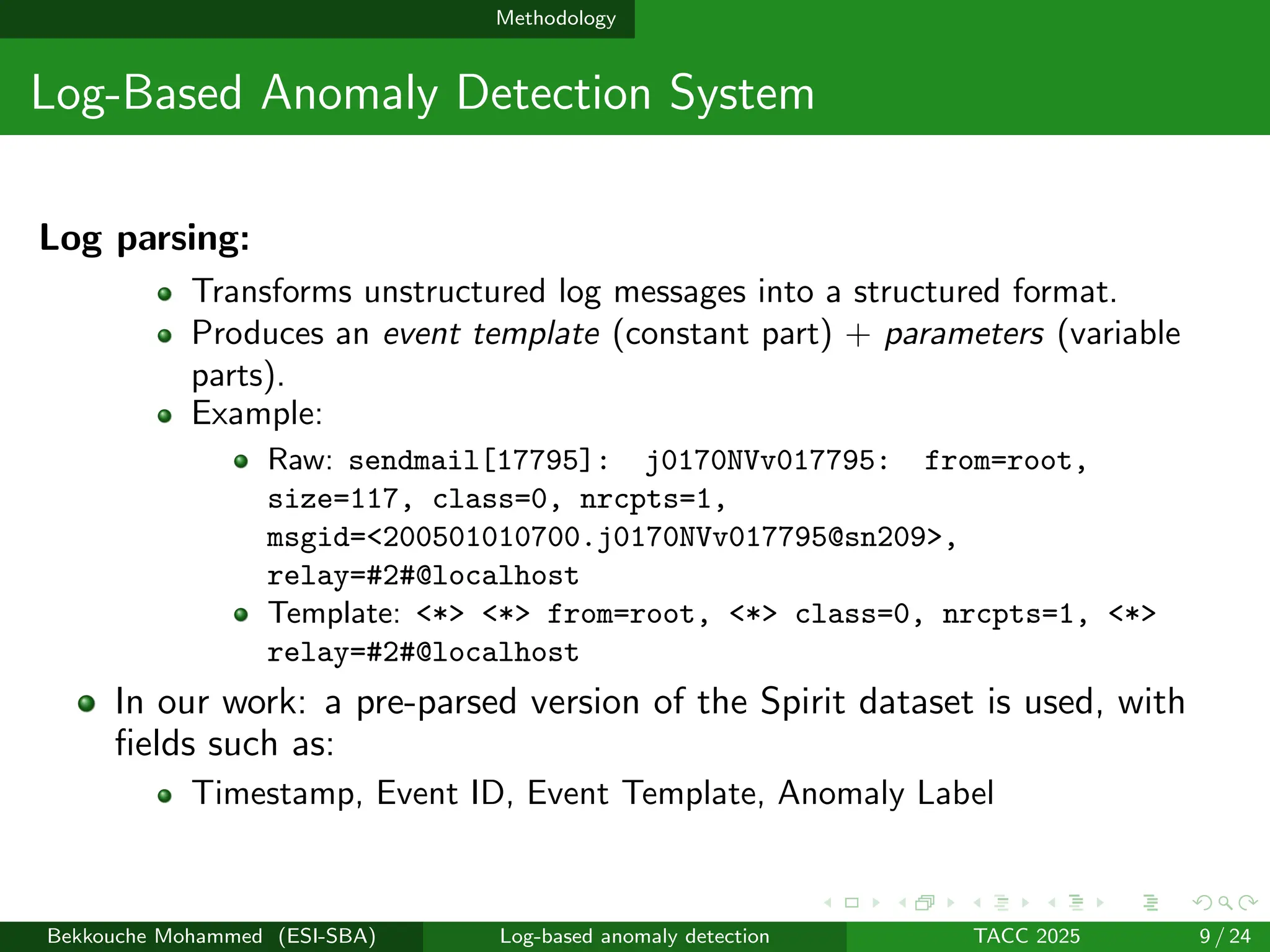 Methodology
Log-Based Anomaly Detection System
Log parsing:
Transforms unstructured log messages into a structured format.
Produces an event template (constant part) + parameters (variable
parts).
Example:
Raw: sendmail[17795]: j0170NVv017795: from=root,
size=117, class=0, nrcpts=1,
msgid=<200501010700.j0170NVv017795@sn209>,
relay=#2#@localhost
Template: <*> <*> from=root, <*> class=0, nrcpts=1, <*>
relay=#2#@localhost
In our work: a pre-parsed version of the Spirit dataset is used, with
fields such as:
Timestamp, Event ID, Event Template, Anomaly Label
Bekkouche Mohammed (ESI-SBA) Log-based anomaly detection TACC 2025 9 / 24
 