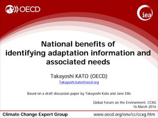 Climate Change Expert Group www.oecd.org/env/cc/ccxg.htm
National benefits of
identifying adaptation information and
associated needs
Takayoshi KATO (OECD)
Takayoshi.kato@oecd.org
Based on a draft discussion paper by Takayoshi Kato and Jane Ellis
Global Forum on the Environment, CCXG
16 March 2016
 