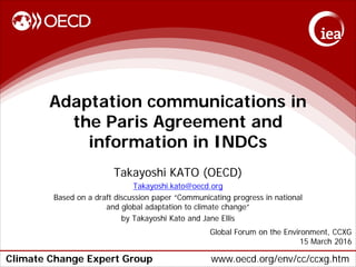 Climate Change Expert Group www.oecd.org/env/cc/ccxg.htm
Adaptation communications in
the Paris Agreement and
information in INDCs
Takayoshi KATO (OECD)
Takayoshi.kato@oecd.org
Based on a draft discussion paper “Communicating progress in national
and global adaptation to climate change”
by Takayoshi Kato and Jane Ellis
Global Forum on the Environment, CCXG
15 March 2016
 