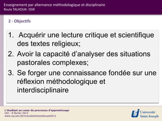 Enseignement par alternance méthodologique et disciplinaire
Roula TALHOUK- ISSR


  2 - Objectifs


  1. Acquérir une lecture critique et scientifique
     des textes religieux;
  2. Avoir la capacité d’analyser des situations
     pastorales complexes;
  3. Se forger une connaissance fondée sur une
     réflexion méthodologique et
     interdisciplinaire
 