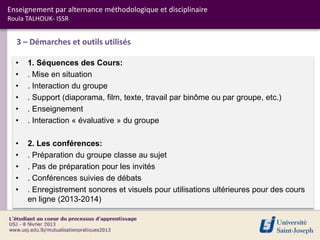 Enseignement par alternance méthodologique et disciplinaire
Roula TALHOUK- ISSR


  3 – Démarches et outils utilisés

  •   1. Séquences des Cours:
  •   . Mise en situation
  •   . Interaction du groupe
  •   . Support (diaporama, film, texte, travail par binôme ou par groupe, etc.)
  •   . Enseignement
  •   . Interaction « évaluative » du groupe

  •   2. Les conférences:
  •   . Préparation du groupe classe au sujet
  •   . Pas de préparation pour les invités
  •   . Conférences suivies de débats
  •   . Enregistrement sonores et visuels pour utilisations ultérieures pour des cours
      en ligne (2013-2014)
 