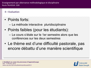 Enseignement par alternance méthodologique et disciplinaire
Roula TALHOUK- ISSR


  4 – Evaluation


  • Points forts:
       – La méthode interactive pluridisciplinaire
  • Points faibles (pour les étudiants):
       – Le cours s’étale sur le 1er semestre alors que les
         conférences sur les deux semestres
  • Le thème est d’une difficulté pastorale, pas
    encore débattu d’une manière scientifique
 