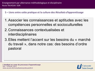 Enseignement par alternance méthodologique et disciplinaire
Roula TALHOUK- ISSR


  5 – Liens entre cette pratique et la culture des Résultats d’apprentissage


  1. Associer les connaissances et aptitudes avec les
     compétences personnelles et socioculturelles
  2. Connaissances contextualisées et
     interdisciplinaires
  3. Elles mettent l’accent sur les besoins du « marché
     du travail », dans notre cas: des besoins d’ordre
     pastoral
 