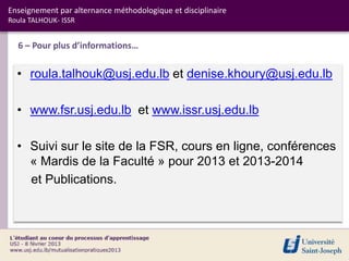 Enseignement par alternance méthodologique et disciplinaire
Roula TALHOUK- ISSR


  6 – Pour plus d’informations…


  • roula.talhouk@usj.edu.lb et denise.khoury@usj.edu.lb

  • www.fsr.usj.edu.lb et www.issr.usj.edu.lb

  • Suivi sur le site de la FSR, cours en ligne, conférences
    « Mardis de la Faculté » pour 2013 et 2013-2014
    et Publications.
 