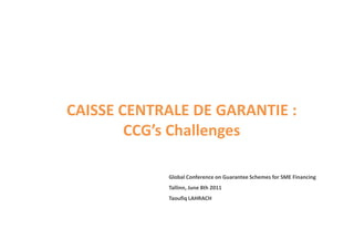 CAISSE CENTRALE DE GARANTIE :
        CCG’s Challenges

            Global Conference on Guarantee Schemes for SME Financing
            Tallinn, June 8th 2011
            Taoufiq LAHRACH
 