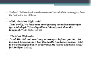 • Tawheed Ul-Uloohiyyah was the essence of the call of the messengers, from
the first to the last of them.
•
• Allah, the Most High, said:
"And verily, We have sent among every ummah a messenger
(proclaiming): "Worship Allaah (alone), and shun the
taaghoot."" [An-Nahl (16):36]
• The Most High said:
• "And We did not send any messenger before you but We
inspired him (saying): Laa ilaaha illa Ana [none has the right
to be worshipped but I], so worship Me (alone and none else)."
[al-Anbiyaa (21):25]
•
•
 