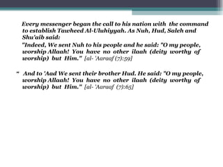 Every messenger began the call to his nation with the command
to establish Tawheed Al-Uluhiyyah. As Nuh, Hud, Saleh and
Shu'aib said:
"Indeed, We sent Nuh to his people and he said: "O my people,
worship Allaah! You have no other ilaah (deity worthy of
worship) but Him." [al- 'Aaraaf (7):59]
“ And to 'Aad We sent their brother Hud. He said: "O my people,
worship Allaah! You have no other ilaah (deity worthy of
worship) but Him." [al- 'Aaraaf (7):65]
 