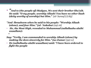 • "And to (the people of) Madyan, We sent their brother Shu'aib.
He said: "O my people, worship Allaah! You have no other ilaah
(deity worthy of worship) but Him." [al-'Aaraaf (7):85]
"And Ibraaheem when he said to his people: "Worship Allaah
(alone), and fear Him." [al- 'Ankabut (29):16]
• He, the Most High, revealed to Muhammad (sallallaahu alaihi
wasallam):
“
Say: "Verily, I am commanded to worship Allaah (alone) by
making the deen sincerely for Him." [az-Zumar (39):11]
• He (sallallaahu alaihi wasallam) said: "I have been ordered to
fight the people
 