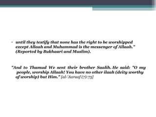 • until they testify that none has the right to be worshipped
except Allaah and Muhammad is the messenger of Allaah."
(Reported by Bukhaari and Muslim).
"And to Thamud We sent their brother Saalih. He said: "O my
people, worship Allaah! You have no other ilaah (deity worthy
of worship) but Him." [al-'Aaraaf (7):73]
 