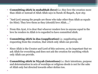 • Committing shirk in muhabbah (love) i.e. they love the creation more 
than Allah or instead of Allah Allah says in Surah Al-Baqarh, Ayat 165: 
•  
• "And (yet) among the people are those who take other than Allah as equals 
(to Him). They love them as they (should) love Allah....."
•  
• From this Ayat, it is clear that whoever renders love to anyone equal to the 
love he renders to Allah is to regarded to have committed shirk.
•  
• Committing shirk in dua (supplication) i.e. supplicating and 
requesting from the creation, that which only Allah can provide. 
•  
• Since Allah is the Creator and Lord of this universe, so its important that we 
ask Allah for everything and does not ask the creation for anything which 
only Allah can provide.
•  
• Committing shirk in Niyyah (intentions) i.e. their intentions, purpose 
and determination in acts of worships or religious deeds is not for the sake 
of Allah only but directed towards other deities too. 
•  
 
