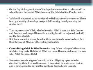 • On the day of Judgment, one of the happiest moment for a believer will be 
when theysee the face of Allah. In one of the Sahih hadith, Prophet said: 
•  
• "Allah will not permit to be consigned to Hell anyone who witnesses ‘There 
is no god worthy of worship, except Allah’ seeking thereby nothing but 
Allah's face."
•  
• Thus any servant of Allah, who believe that Allah is one, the Sole Creator 
and Provider and single Him out in worship, he will be in jannah and will 
see the face of Allah.
• But if one worships others, besides Allah, one intends to seek other's face 
than the face of Allah, or others along with Allah.
• Committing shirk in Obedience i.e. they follow rulings of others than 
Allah i.e. they make Halal what Allah has made Haraam and make Haraam 
what Allah has made Halal. 
•  
• Since obedience is a type of worship so it is obligatory upon us to be 
obedient to Allah, first and foremost. It important to understand that no 
one is to be obeyed in any matter involving disobedience to Allah.
 