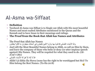 Al-Asma wa-Siffaat
• Definition
• Tawheed Al-Asma was Siffaat is to Single out Allah with His most beautiful 
Names and most exalted Attributes mentioned in the Quran and the 
Sunnah and to have Iman in their meanings and rulings.
• The Proof from the Book that Allah has Names and Attributes
•  
The Proof that Allah has Names
‫ن‬َ ‫لنو‬ُ‫نو‬‫م‬َ ‫ع‬ْ‫َم‬ ‫ي‬َ ‫اي‬ْ‫َم‬‫نو‬‫ن‬ُ‫نو‬‫كنا‬َ  ‫مناي‬َ  ‫ني‬َ ‫و‬ْ‫َم‬ ‫ز‬َ ‫ج‬ْ‫َم‬ ‫ي‬ُ‫نو‬‫س‬َ  ‫هي‬ِ ‫س‬ ‫ئ‬ِ ‫س‬‫مئآ‬َ ‫س‬ْ‫َم‬ ‫أ‬َ ‫ف يي‬ِ ‫س‬ ‫ني‬َ ‫دو‬ُ‫نو‬‫ح‬ِ ‫س‬ ‫ل‬ْ‫َم‬‫ي‬ُ‫نو‬ ‫ني‬َ ‫ذي‬ِ ‫س‬‫ل‬َّ‫اي ا‬ْ‫َم‬‫و‬‫ر‬ُ‫نو‬ ‫ذ‬َ‫و‬َ  ‫هناي‬َ ‫ب‬ِ ‫س‬ ‫هي‬ُ‫نو‬‫عنو‬ُ‫نو‬ ‫د‬ْ‫َم‬ ‫فنا‬َ ‫ن ىي‬َ‫س‬ْ‫َم‬ ‫ح‬ُ‫نو‬ ‫ل‬ْ‫َم‬‫مناءي ا‬َ ‫س‬ْ‫َم‬ ‫أل‬َ ‫لي ا‬ِ ‫س‬ّ‫ا ِه‬ ‫و‬َ
• And (all) the Most Beautiful Names belong to Allâh, so call on Him by them, 
and leave the company of those who belie or deny (or utter impious speech 
against) His Names. They will be requited for what they used to do. (Al-
A'raf 7:180)
• ‫ن ى‬َ‫س‬ْ‫َم‬ ‫ح‬ُ‫نو‬ ‫ل‬ْ‫َم‬‫ا‬ ‫مناءي‬َ ‫س‬ْ‫َم‬ ‫أل‬ْ‫ََم‬ ‫هي ا‬ُ‫نو‬ ‫ل‬َ ‫نوي‬َ ‫ه‬ُ‫نو‬  ‫لي‬َّ ‫إ‬ِ ‫س‬ ‫ي‬‫ه‬َ ‫ل‬َ‫إ‬ِ ‫س‬ ‫ي‬‫ل‬َ  ‫لي‬َُّ‫نو‬ ‫ا‬
• Allâh! Lâ ilâhla illa Huwa (none has the right to be worshipped but He)! To 
Him belong the Best Names. (Ta-Ha 20:8)
 