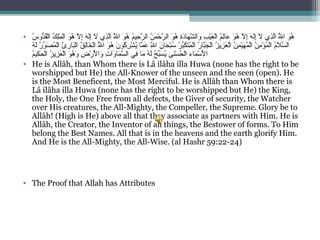 •  ‫سي‬ُ‫نو‬ ‫دو‬ُّ‫و‬‫ق‬ُ‫نو‬‫ل‬ْ‫َم‬‫ا‬ ‫كي‬ُ‫نو‬ ‫ل‬ِ ‫س‬‫م‬َ ‫ل‬ْ‫َم‬‫ا‬ ‫نوي‬َ ‫ه‬ُ‫نو‬  ‫لي‬َّ ‫إ‬ِ ‫س‬ ‫ي‬‫ه‬َ ‫ل‬َ‫إ‬ِ ‫س‬ ‫ي‬‫ل‬َ  ‫ذ يي‬ِ ‫س‬‫ل‬َّ‫لي ا‬َُّ‫نو‬ ‫نوي ا‬َ ‫ه‬ُ‫نو‬  ‫مي‬ُ‫نو‬‫حي‬ِ ‫س‬ ‫ر‬َّ ‫ني ال‬ُ‫نو‬ ‫م‬َ ‫ح‬ْ‫َم‬ ‫ر‬َّ ‫نوي ال‬َ ‫ه‬ُ‫نو‬  ‫ةي‬ِ ‫س‬‫د‬َ‫هنا‬َ ‫ش‬َّ ‫وال‬َ  ‫بي‬ِ ‫س‬ ‫ي‬ْ‫َم‬‫غ‬َ ‫ل‬ْ‫َم‬‫ا‬ ‫مي‬ُ‫نو‬‫ل‬ِ ‫س‬‫نا‬‫ع‬َ  ‫نوي‬َ ‫ه‬ُ‫نو‬  ‫لي‬َّ ‫إ‬ِ ‫س‬ ‫ي‬‫ه‬َ ‫ل‬َ‫إ‬ِ ‫س‬ ‫ي‬‫ل‬َ  ‫ذ يي‬ِ ‫س‬‫ل‬َّ‫لي ا‬َُّ‫نو‬ ‫نوي ا‬َ ‫ه‬ُ‫نو‬
 ‫هي‬ُ‫نو‬ ‫ل‬َ ‫ري‬ُ‫نو‬ ‫نو‬ّ‫ا ِه‬ ‫ص‬َ ‫م‬ُ‫نو‬ ‫ل‬ْ‫َم‬‫ا‬ ‫ئي‬ُ‫نو‬ ‫ر‬ِ ‫س‬ ‫بنا‬َ‫ل‬ْ‫َم‬‫قي ا‬ُ‫نو‬ ‫ل‬ِ ‫س‬‫نا‬‫خ‬َ ‫ل‬ْ‫َم‬‫لي ا‬َُّ‫نو‬ ‫نوي ا‬َ ‫ه‬ُ‫نو‬  ‫ني‬َ ‫كنو‬ُ‫نو‬ ‫ر‬ِ ‫س‬ ‫ش‬ْ‫َم‬ ‫ي‬ُ‫نو‬ ‫مناي‬َّ ‫ع‬َ  ‫لي‬َِّ ‫س‬ ‫ني ا‬َ ‫حنا‬َ ‫ب‬ْ‫َم‬‫س‬ُ‫نو‬  ‫ري‬ُ‫نو‬ ‫ب‬ّ‫ا ِه‬‫ك‬َ ‫ت‬َ‫م‬ُ‫نو‬ ‫ل‬ْ‫َم‬‫ا‬ ‫ري‬ُ‫نو‬ ‫بنا‬َّ‫ج‬َ ‫ل‬ْ‫َم‬‫ا‬ ‫زي‬ُ‫نو‬ ‫زي‬ِ ‫س‬ ‫ع‬َ ‫ل‬ْ‫َم‬‫ا‬ ‫ني‬ُ‫نو‬ ‫م‬ِ ‫س‬ ‫ي‬ْ‫َم‬‫ه‬َ ‫م‬ُ‫نو‬ ‫ل‬ْ‫َم‬‫ا‬ ‫ني‬ُ‫نو‬ ‫م‬ِ ‫س‬ ‫ؤ‬ْ‫َم‬ ‫م‬ُ‫نو‬ ‫ل‬ْ‫َم‬‫مي ا‬ُ‫نو‬‫ل‬َ ‫س‬َّ ‫ال‬
‫م‬ُ‫نو‬‫كي‬ِ ‫س‬ ‫ح‬َ ‫ل‬ْ‫َم‬‫ا‬ ‫زي‬ُ‫نو‬ ‫زي‬ِ ‫س‬ ‫ع‬َ ‫ل‬ْ‫َم‬‫نوي ا‬َ ‫ه‬ُ‫نو‬ ‫و‬َ  ‫ضي‬ِ ‫س‬ ‫ر‬ْ‫َم‬ ‫أل‬ْ‫ََم‬ ‫وا‬َ  ‫تي‬ِ ‫س‬ ‫وا‬َ ‫منا‬َ ‫س‬َّ ‫ف يي ال‬ِ ‫س‬ ‫مناي‬َ  ‫هي‬ُ‫نو‬ ‫ل‬َ ‫حي‬ُ‫نو‬ ‫ب‬ّ‫ا ِه‬‫س‬َ ‫ي‬ُ‫نو‬ ‫ن ىي‬َ‫س‬ْ‫َم‬ ‫ح‬ُ‫نو‬ ‫ل‬ْ‫َم‬‫مناءي ا‬َ ‫س‬ْ‫َم‬ ‫أل‬ْ‫ََم‬ ‫ا‬
• He is Allâh, than Whom there is Lâ ilâha illa Huwa (none has the right to be 
worshipped but He) the All-Knower of the unseen and the seen (open). He 
is the Most Beneficent, the Most Merciful. He is Allâh than Whom there is 
Lâ ilâha illa Huwa (none has the right to be worshipped but He) the King, 
the Holy, the One Free from all defects, the Giver of security, the Watcher 
over His creatures, the All-Mighty, the Compeller, the Supreme. Glory be to 
Allâh! (High is He) above all that they associate as partners with Him. He is 
Allâh, the Creator, the Inventor of all things, the Bestower of forms. To Him 
belong the Best Names. All that is in the heavens and the earth glorify Him. 
And He is the All-Mighty, the All-Wise. (al Hashr 59:22-24)
• The Proof that Allah has Attributes
 